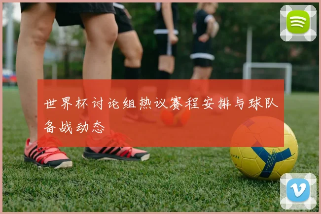 世界杯讨论组热议赛程安排与球队备战动态