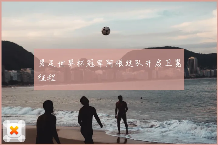 男足世界杯冠军阿根廷队开启卫冕征程