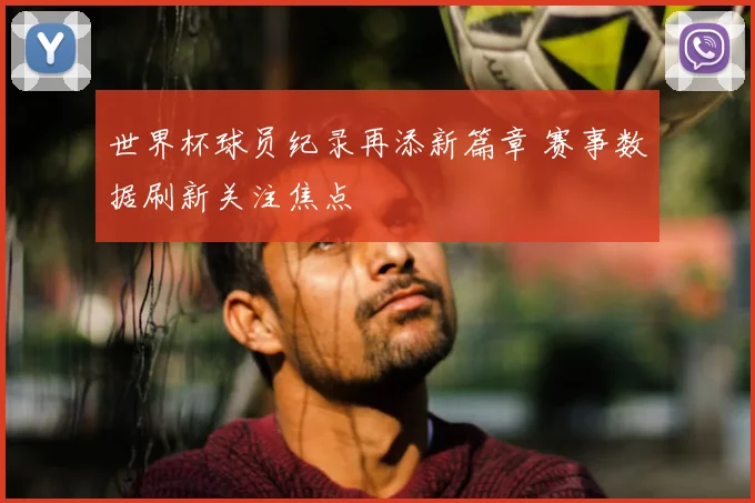 世界杯球员纪录再添新篇章 赛事数据刷新关注焦点