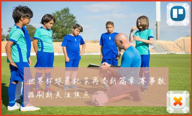 世界杯球员纪录再添新篇章 赛事数据刷新关注焦点
