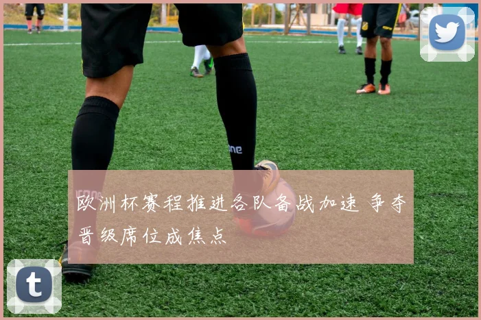 欧洲杯赛程推进各队备战加速 争夺晋级席位成焦点