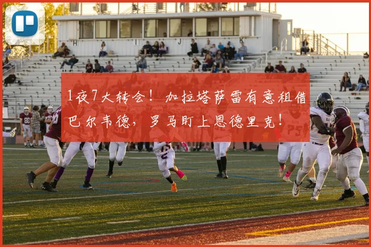 1夜7大转会！加拉塔萨雷有意租借巴尔韦德，罗马盯上恩德里克！