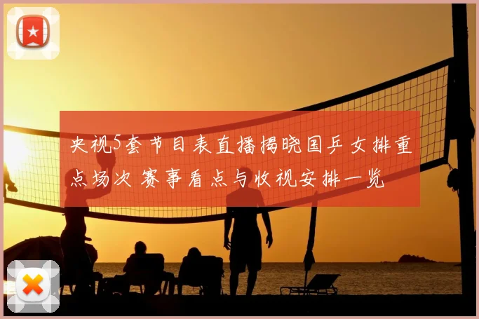 央视5套节目表直播揭晓国乒女排重点场次 赛事看点与收视安排一览
