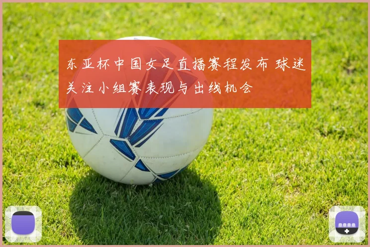 东亚杯中国女足直播赛程发布 球迷关注小组赛表现与出线机会