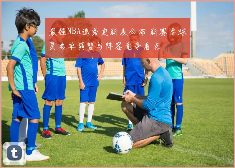 最强NBA选秀更新表公布 新赛季球员名单调整与阵容竞争看点