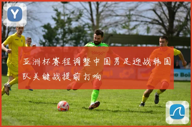 亚洲杯赛程调整中国男足迎战韩国队关键战提前打响