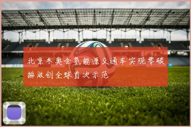 北京冬奥会氢能源交通车实现零碳排放创全球首次示范