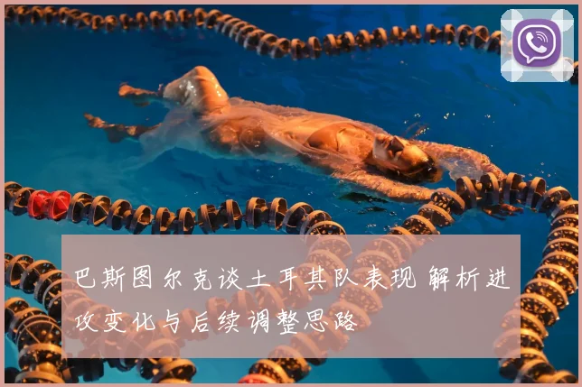 巴斯图尔克谈土耳其队表现 解析进攻变化与后续调整思路
