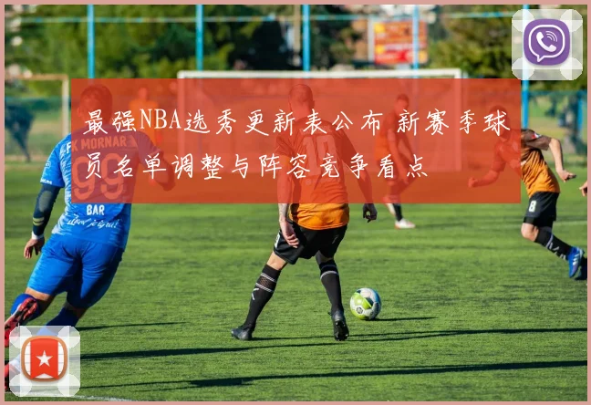 最强NBA选秀更新表公布 新赛季球员名单调整与阵容竞争看点