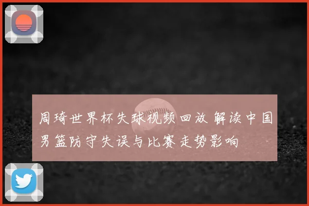 周琦世界杯失球视频回放 解读中国男篮防守失误与比赛走势影响