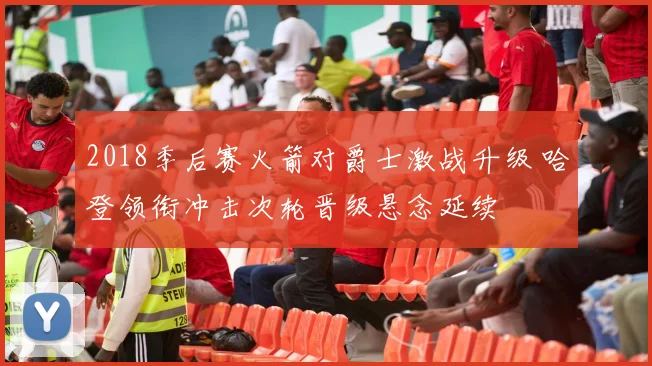 2018季后赛火箭对爵士激战升级 哈登领衔冲击次轮晋级悬念延续