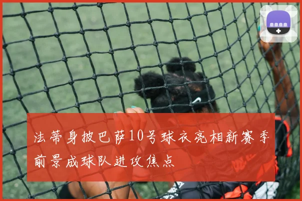 法蒂身披巴萨10号球衣亮相新赛季前景成球队进攻焦点