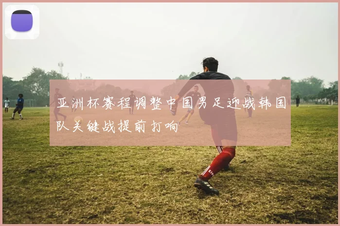 亚洲杯赛程调整中国男足迎战韩国队关键战提前打响