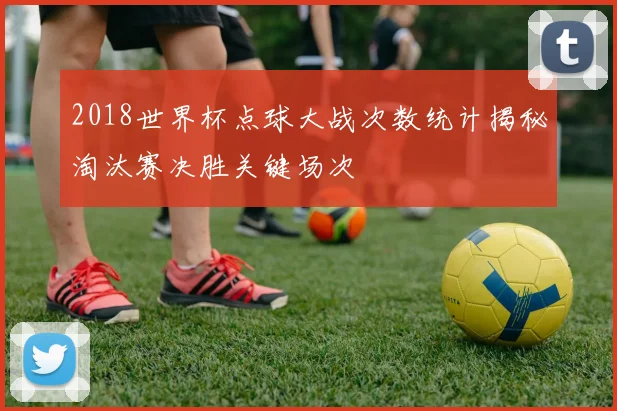 2018世界杯点球大战次数统计揭秘淘汰赛决胜关键场次