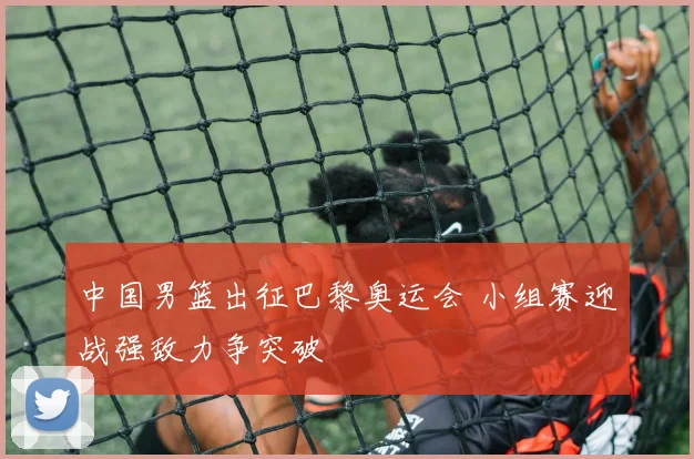 中国男篮出征巴黎奥运会 小组赛迎战强敌力争突破
