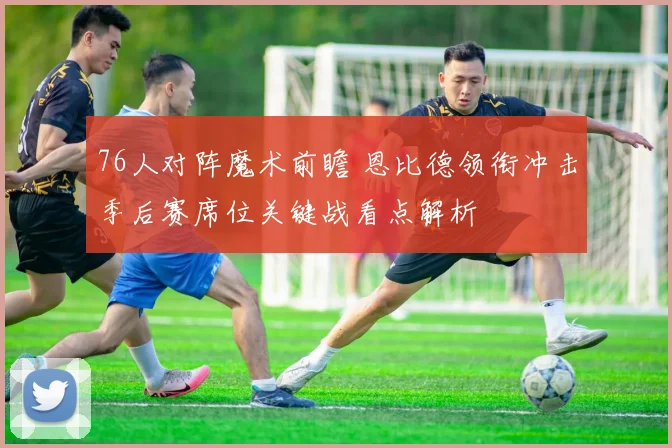 76人对阵魔术前瞻 恩比德领衔冲击季后赛席位关键战看点解析