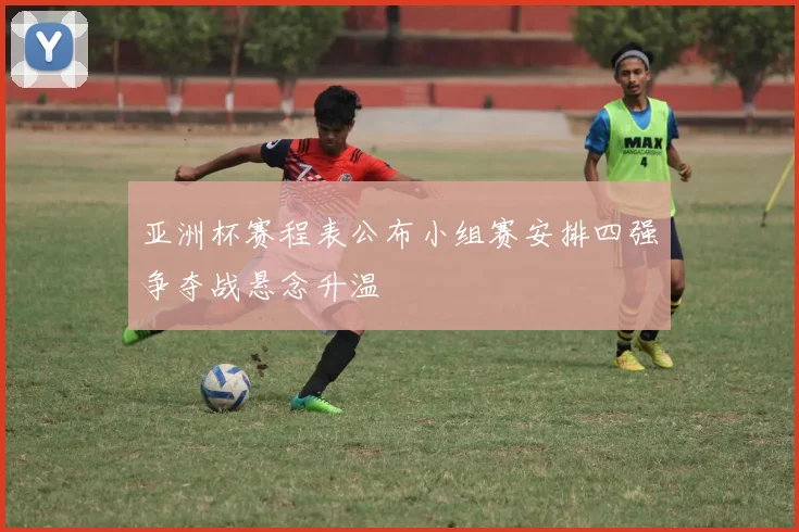 亚洲杯赛程表公布小组赛安排四强争夺战悬念升温