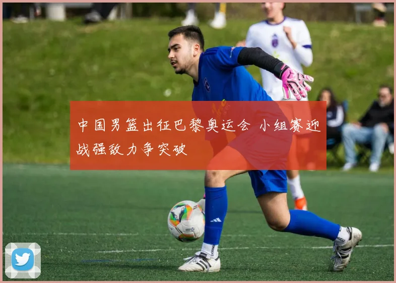 中国男篮出征巴黎奥运会 小组赛迎战强敌力争突破
