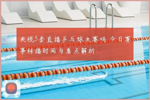 央视5套直播乒乓球决赛吗 今日赛事转播时间与看点解析
