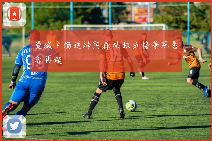 曼城主场逆转阿森纳积分榜争冠悬念再起