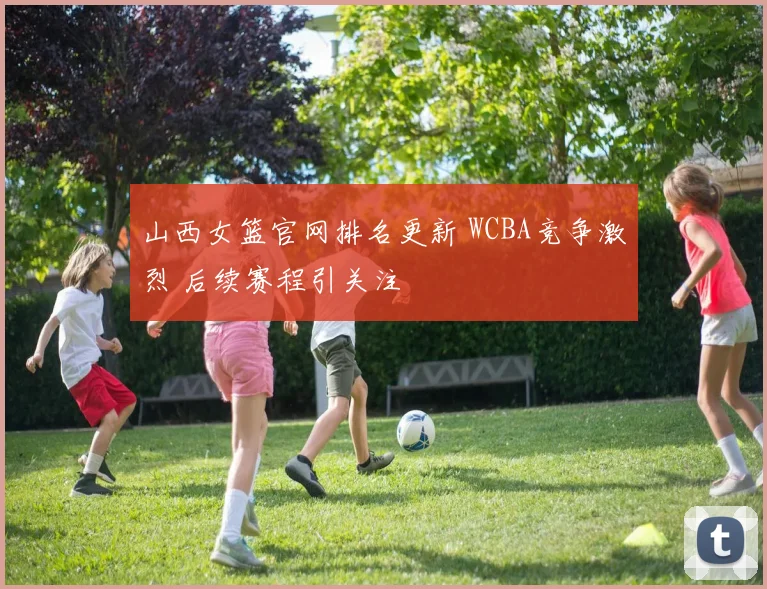 山西女篮官网排名更新 WCBA竞争激烈 后续赛程引关注