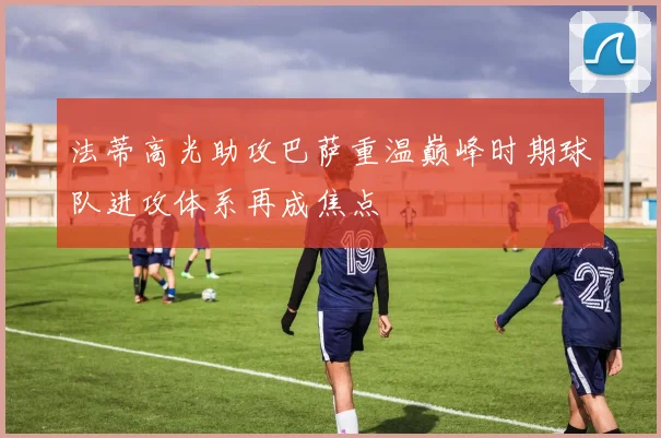 法蒂高光助攻巴萨重温巅峰时期球队进攻体系再成焦点