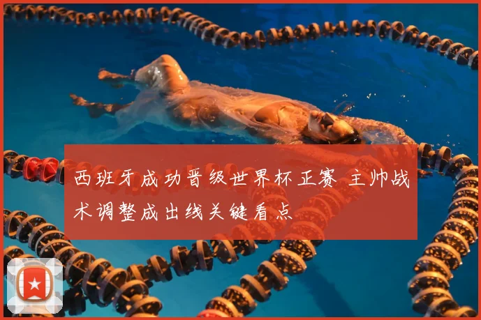 西班牙成功晋级世界杯正赛 主帅战术调整成出线关键看点