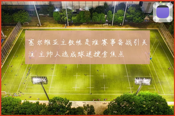 塞尔维亚主教练是谁 赛事备战引关注 主帅人选成球迷搜索焦点