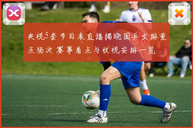 央视5套节目表直播揭晓国乒女排重点场次 赛事看点与收视安排一览