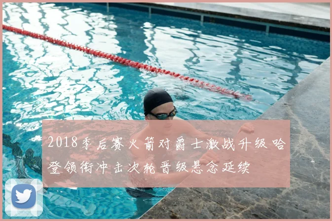 2018季后赛火箭对爵士激战升级 哈登领衔冲击次轮晋级悬念延续
