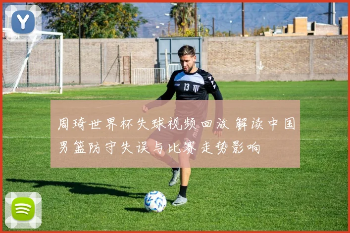 周琦世界杯失球视频回放 解读中国男篮防守失误与比赛走势影响