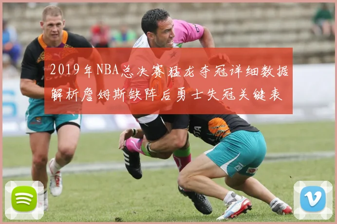 2019年NBA总决赛猛龙夺冠详细数据解析詹姆斯缺阵后勇士失冠关键表现