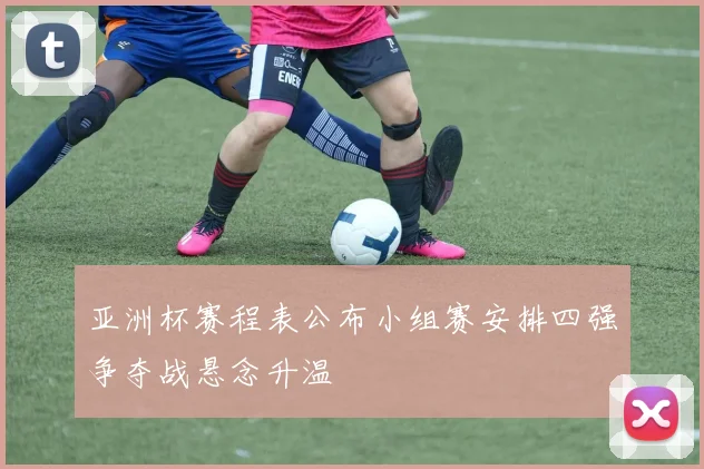 亚洲杯赛程表公布小组赛安排四强争夺战悬念升温