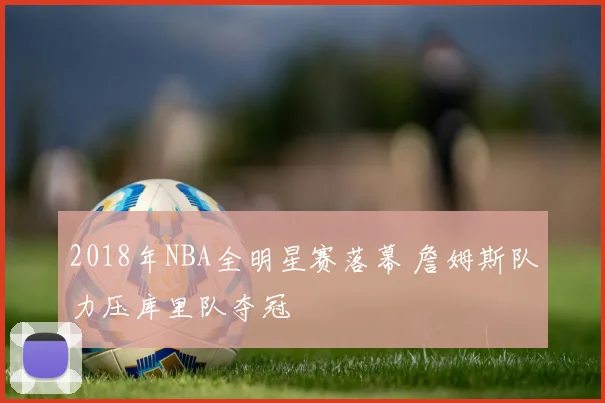 2018年NBA全明星赛落幕 詹姆斯队力压库里队夺冠
