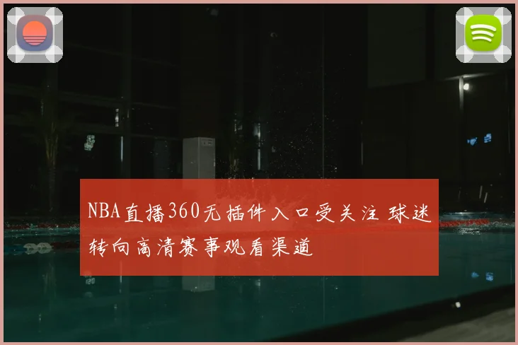NBA直播360无插件入口受关注 球迷转向高清赛事观看渠道