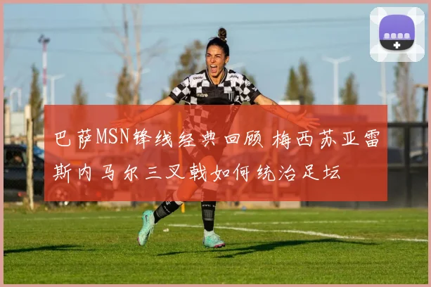 巴萨MSN锋线经典回顾 梅西苏亚雷斯内马尔三叉戟如何统治足坛