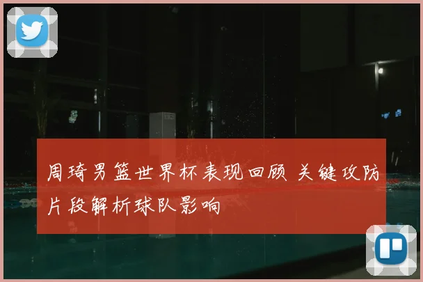 周琦男篮世界杯表现回顾 关键攻防片段解析球队影响