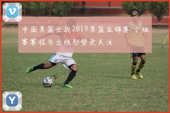 中国男篮出战2019男篮亚锦赛 小组赛赛程与出线形势受关注